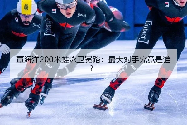覃海洋200米蛙泳卫冕路：最大对手究竟是谁？